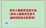 老年人服用灵芝孢子油(老年人服用灵芝孢子油的功效及注意事项)
