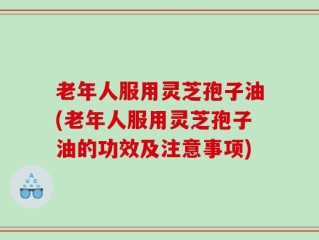 老年人服用灵芝孢子油(老年人服用灵芝孢子油的功效及注意事项)