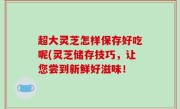 超大灵芝怎样保存好吃呢(灵芝储存技巧，让您尝到新鲜好滋味！