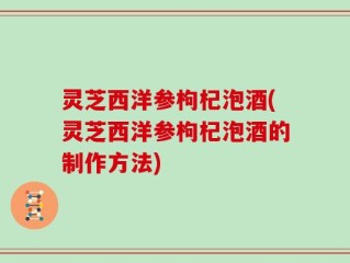 灵芝西洋参枸杞泡酒(灵芝西洋参枸杞泡酒的制作方法)