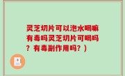 灵芝切片可以泡水喝嘛有毒吗灵芝切片可喝吗？有毒副作用吗？)