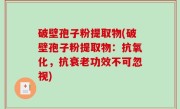 破壁孢子粉提取物(破壁孢子粉提取物：抗氧化，抗衰老功效不可忽视)