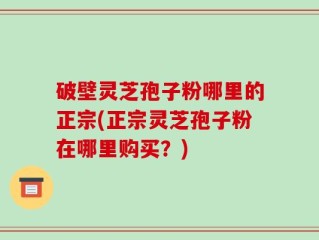 破壁灵芝孢子粉哪里的正宗(正宗灵芝孢子粉在哪里购买？)