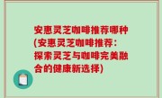 安惠灵芝咖啡推荐哪种(安惠灵芝咖啡推荐：探索灵芝与咖啡完美融合的健康新选择)