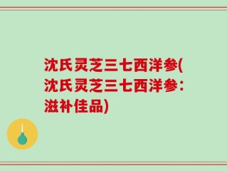 沈氏灵芝三七西洋参(沈氏灵芝三七西洋参：滋补佳品)