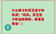 什么牌子的灵芝孢子粉双高(「双高」灵芝孢子粉品牌揭晓，看看是哪家！)