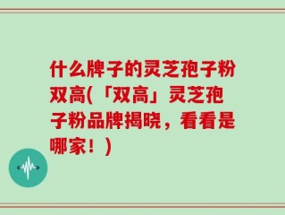 什么牌子的灵芝孢子粉双高(「双高」灵芝孢子粉品牌揭晓，看看是哪家！)