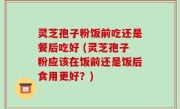灵芝孢子粉饭前吃还是餐后吃好 (灵芝孢子粉应该在饭前还是饭后食用更好？)