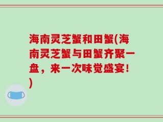 海南灵芝蟹和田蟹(海南灵芝蟹与田蟹齐聚一盘，来一次味觉盛宴！)
