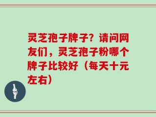 灵芝孢子牌子？请问网友们，灵芝孢子粉哪个牌子比较好（每天十元左右）