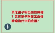 灵芝孢子粉出血性肿瘤？灵芝孢子粉在出血性肿瘤治疗中的应用？