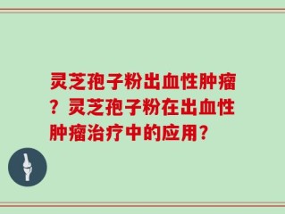 灵芝孢子粉出血性肿瘤？灵芝孢子粉在出血性肿瘤治疗中的应用？