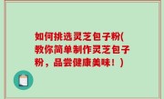 如何挑选灵芝包子粉(教你简单制作灵芝包子粉，品尝健康美味！)