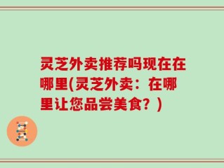 灵芝外卖推荐吗现在在哪里(灵芝外卖：在哪里让您品尝美食？)