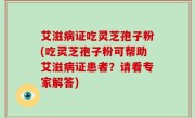 艾滋病证吃灵芝孢子粉(吃灵芝孢子粉可帮助艾滋病证患者？请看专家解答)