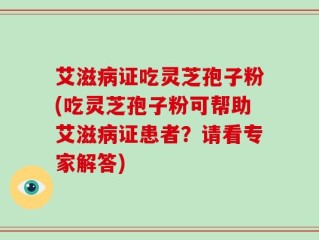 艾滋病证吃灵芝孢子粉(吃灵芝孢子粉可帮助艾滋病证患者？请看专家解答)