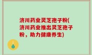 济川药业灵芝孢子粉(济川药业推出灵芝孢子粉，助力健康养生)
