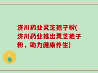 济川药业灵芝孢子粉(济川药业推出灵芝孢子粉，助力健康养生)