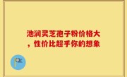 池润灵芝孢子粉价格大，性价比超乎你的想象