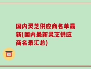 国内灵芝供应商名单最新(国内最新灵芝供应商名录汇总)