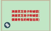 渊健灵芝孢子粉破壁(渊健灵芝孢子粉破壁：健康养生的明智选择)