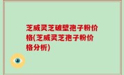 芝威灵芝破壁孢子粉价格(芝威灵芝孢子粉价格分析)