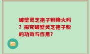 破壁灵芝孢子粉降火吗？探究破壁灵芝孢子粉的功效与作用？