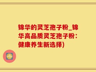 锦华的灵芝孢子粉_锦华高品质灵芝孢子粉：健康养生新选择)