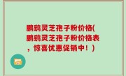 鹏鹞灵芝孢子粉价格(鹏鹞灵芝孢子粉价格表，惊喜优惠促销中！)