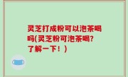 灵芝打成粉可以泡茶喝吗(灵芝粉可泡茶喝？了解一下！)