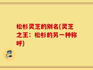 松杉灵芝的别名(灵芝之王：松杉的另一种称呼)