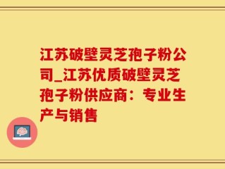 江苏破壁灵芝孢子粉公司_江苏优质破壁灵芝孢子粉供应商：专业生产与销售