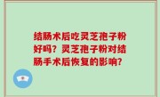 结肠术后吃灵芝孢子粉好吗？灵芝孢子粉对结肠手术后恢复的影响？