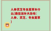 人参灵芝冬虫夏草补什么(最佳滋补大杂烩：人参、灵芝、冬虫夏草)