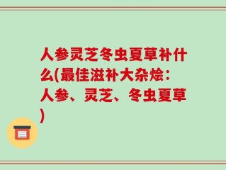 人参灵芝冬虫夏草补什么(最佳滋补大杂烩：人参、灵芝、冬虫夏草)
