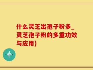 什么灵芝出孢子粉多_灵芝孢子粉的多重功效与应用)