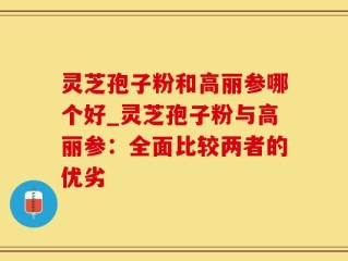 灵芝孢子粉和高丽参哪个好_灵芝孢子粉与高丽参：全面比较两者的优劣