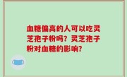 血糖偏高的人可以吃灵芝孢子粉吗？灵芝孢子粉对血糖的影响？