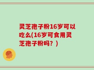 灵芝孢子粉16岁可以吃么(16岁可食用灵芝孢子粉吗？)