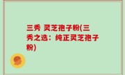 三秀 灵芝孢子粉(三秀之选：纯正灵芝孢子粉)