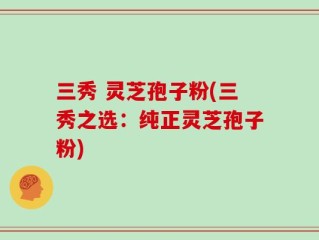 三秀 灵芝孢子粉(三秀之选：纯正灵芝孢子粉)