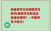 阴虚者可以吃破壁灵芝粉吗(破壁灵芝粉适合阴虚体质吗？—中医养生小贴士)