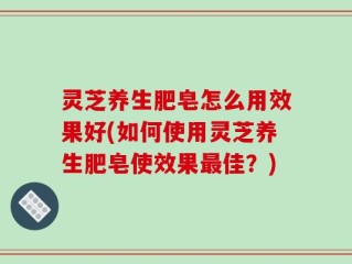 灵芝养生肥皂怎么用效果好(如何使用灵芝养生肥皂使效果最佳？)