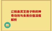 辽阳县灵芝孢子粉的神奇功效与食用价值深度解析
