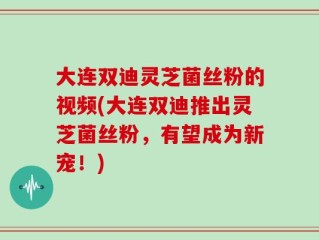 大连双迪灵芝菌丝粉的视频(大连双迪推出灵芝菌丝粉，有望成为新宠！)