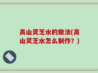 高山灵芝水的做法(高山灵芝水怎么制作？)