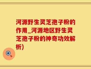 河源野生灵芝孢子粉的作用_河源地区野生灵芝孢子粉的神奇功效解析)