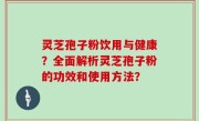 灵芝孢子粉饮用与健康？全面解析灵芝孢子粉的功效和使用方法？
