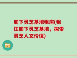 廊下灵芝基地租房(租住廊下灵芝基地，探索灵芝人文价值)