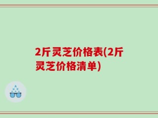 2斤灵芝价格表(2斤灵芝价格清单)